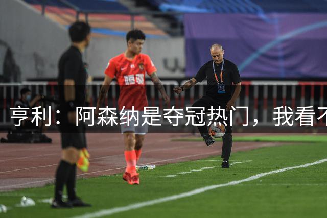 亨利：阿森纳是夺冠热门，我看不到挑战者